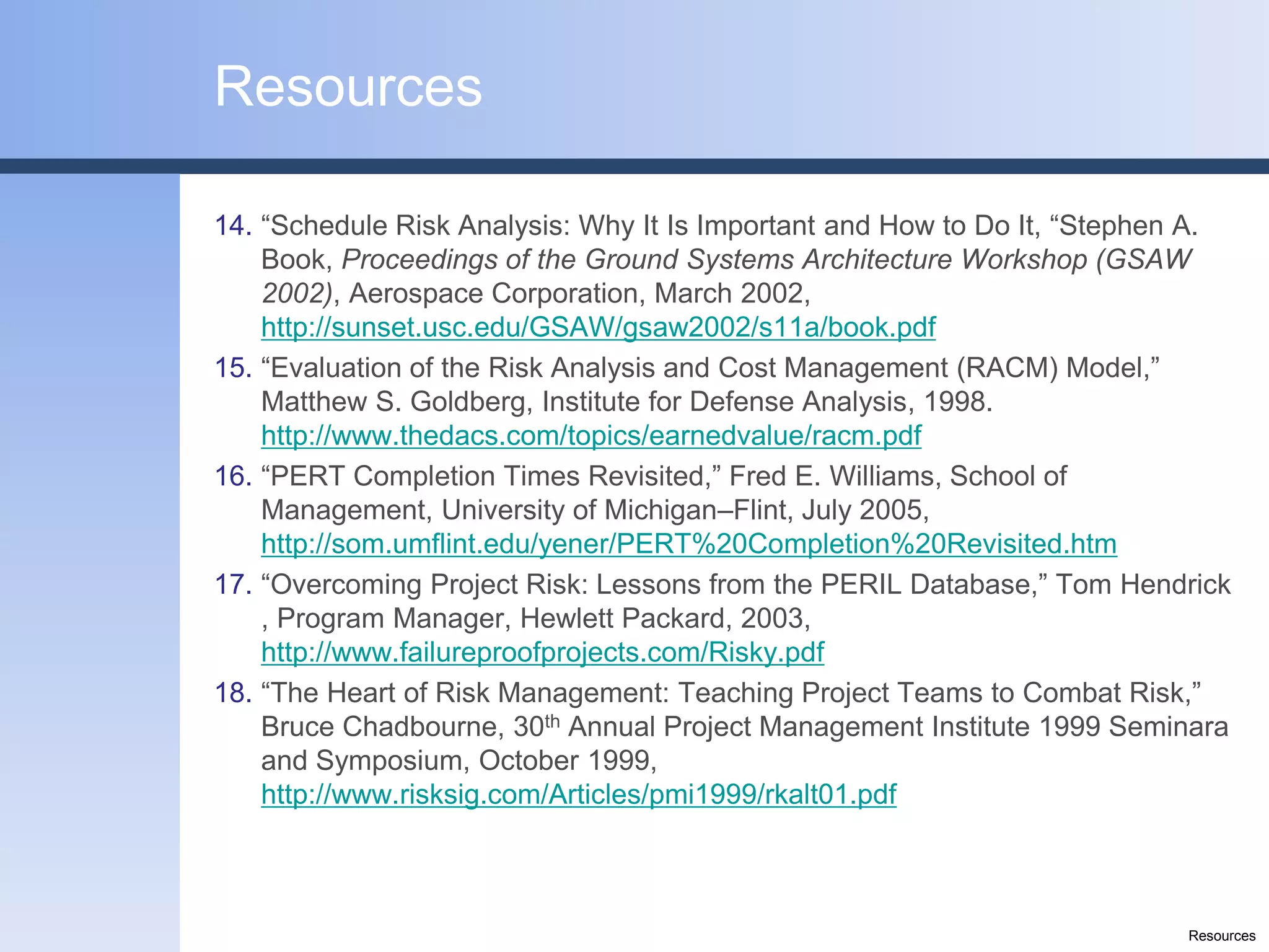 Resources

14. “Schedule Risk Analysis: Why It Is Important and How to Do It, “Stephen A.
    Book, Proceedings of the Ground Systems Architecture Workshop (GSAW
    2002), Aerospace Corporation, March 2002,
    http://sunset.usc.edu/GSAW/gsaw2002/s11a/book.pdf
15. “Evaluation of the Risk Analysis and Cost Management (RACM) Model,”
    Matthew S. Goldberg, Institute for Defense Analysis, 1998.
    http://www.thedacs.com/topics/earnedvalue/racm.pdf
16. “PERT Completion Times Revisited,” Fred E. Williams, School of
    Management, University of Michigan–Flint, July 2005,
    http://som.umflint.edu/yener/PERT%20Completion%20Revisited.htm
17. “Overcoming Project Risk: Lessons from the PERIL Database,” Tom Hendrick
    , Program Manager, Hewlett Packard, 2003,
    http://www.failureproofprojects.com/Risky.pdf
18. “The Heart of Risk Management: Teaching Project Teams to Combat Risk,”
    Bruce Chadbourne, 30th Annual Project Management Institute 1999 Seminara
    and Symposium, October 1999,
    http://www.risksig.com/Articles/pmi1999/rkalt01.pdf



                                                                          Resources
 