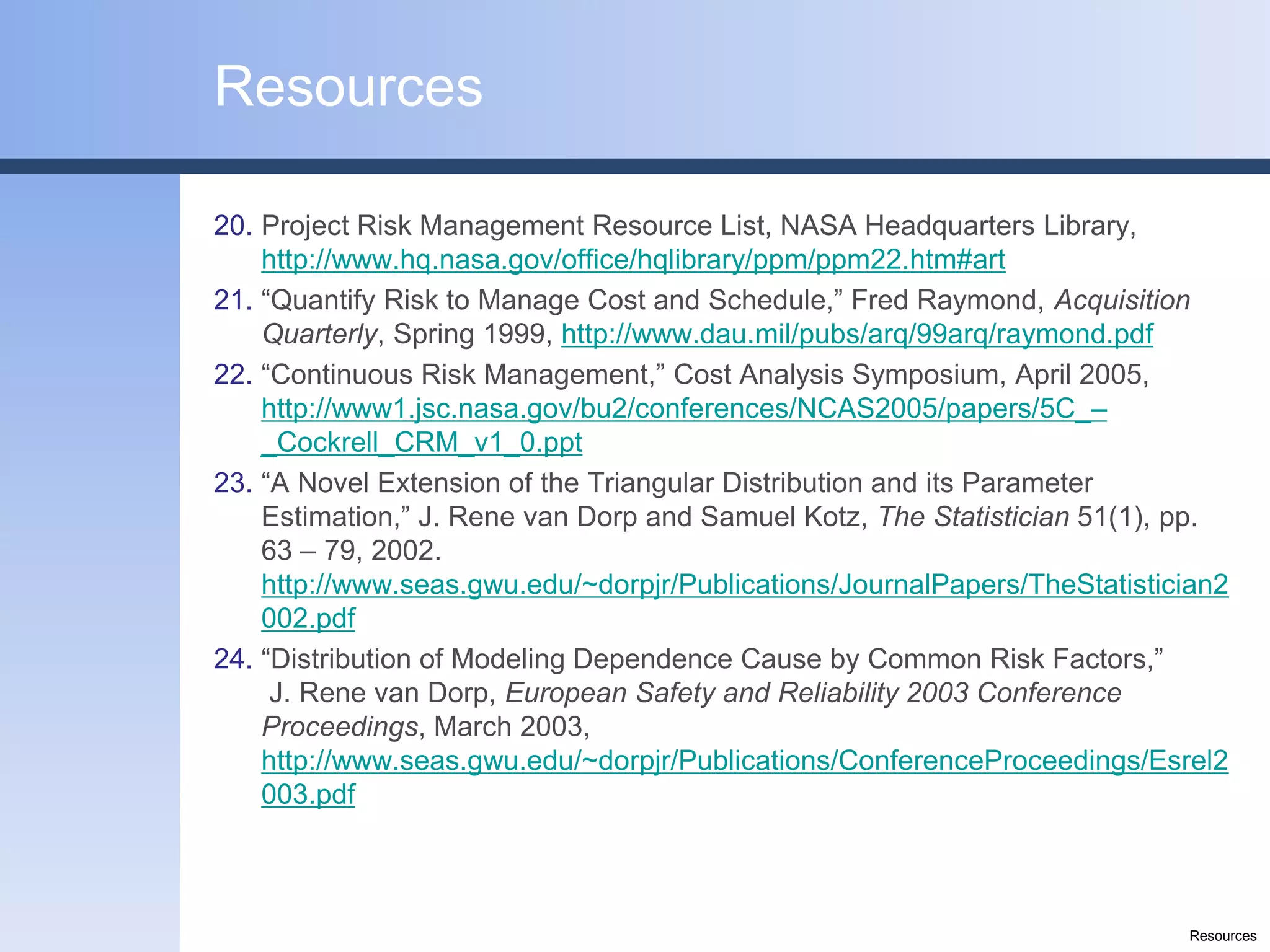 Resources

20. Project Risk Management Resource List, NASA Headquarters Library,
    http://www.hq.nasa.gov/office/hqlibrary/ppm/ppm22.htm#art
21. “Quantify Risk to Manage Cost and Schedule,” Fred Raymond, Acquisition
    Quarterly, Spring 1999, http://www.dau.mil/pubs/arq/99arq/raymond.pdf
22. “Continuous Risk Management,” Cost Analysis Symposium, April 2005,
    http://www1.jsc.nasa.gov/bu2/conferences/NCAS2005/papers/5C_–
    _Cockrell_CRM_v1_0.ppt
23. “A Novel Extension of the Triangular Distribution and its Parameter
    Estimation,” J. Rene van Dorp and Samuel Kotz, The Statistician 51(1), pp.
    63 – 79, 2002.
    http://www.seas.gwu.edu/~dorpjr/Publications/JournalPapers/TheStatistician2
    002.pdf
24. “Distribution of Modeling Dependence Cause by Common Risk Factors,”
     J. Rene van Dorp, European Safety and Reliability 2003 Conference
    Proceedings, March 2003,
    http://www.seas.gwu.edu/~dorpjr/Publications/ConferenceProceedings/Esrel2
    003.pdf



                                                                           Resources
 