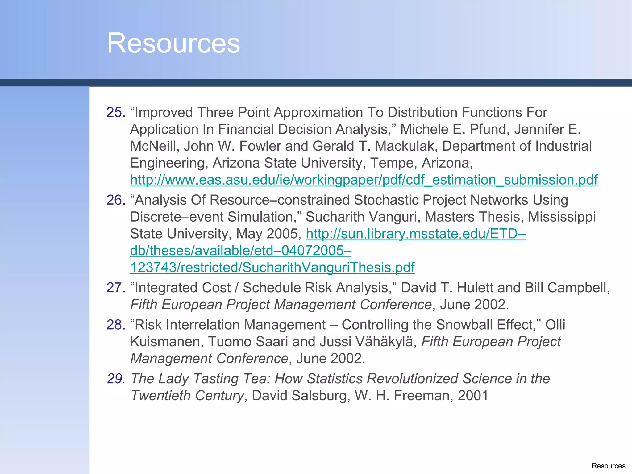 Resources

25. “Improved Three Point Approximation To Distribution Functions For
    Application In Financial Decision Analysis,” Michele E. Pfund, Jennifer E.
    McNeill, John W. Fowler and Gerald T. Mackulak, Department of Industrial
    Engineering, Arizona State University, Tempe, Arizona,
    http://www.eas.asu.edu/ie/workingpaper/pdf/cdf_estimation_submission.pdf
26. “Analysis Of Resource–constrained Stochastic Project Networks Using
    Discrete–event Simulation,” Sucharith Vanguri, Masters Thesis, Mississippi
    State University, May 2005, http://sun.library.msstate.edu/ETD–
    db/theses/available/etd–04072005–
    123743/restricted/SucharithVanguriThesis.pdf
27. “Integrated Cost / Schedule Risk Analysis,” David T. Hulett and Bill Campbell,
    Fifth European Project Management Conference, June 2002.
28. “Risk Interrelation Management – Controlling the Snowball Effect,” Olli
    Kuismanen, Tuomo Saari and Jussi Vähäkylä, Fifth European Project
    Management Conference, June 2002.
29. The Lady Tasting Tea: How Statistics Revolutionized Science in the
    Twentieth Century, David Salsburg, W. H. Freeman, 2001



                                                                              Resources
 