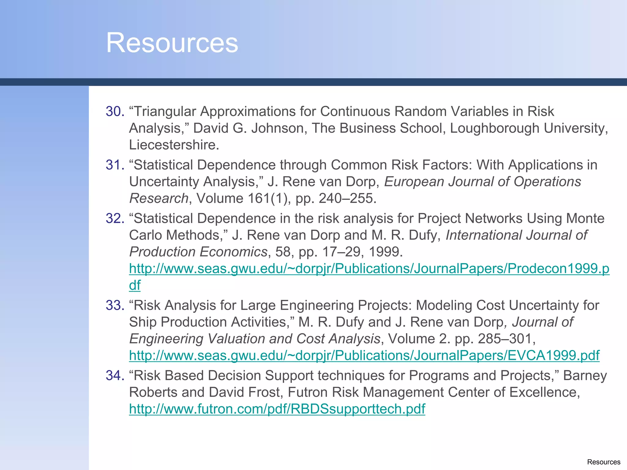 Resources

30. “Triangular Approximations for Continuous Random Variables in Risk
    Analysis,” David G. Johnson, The Business School, Loughborough University,
    Liecestershire.
31. “Statistical Dependence through Common Risk Factors: With Applications in
    Uncertainty Analysis,” J. Rene van Dorp, European Journal of Operations
    Research, Volume 161(1), pp. 240–255.
32. “Statistical Dependence in the risk analysis for Project Networks Using Monte
    Carlo Methods,” J. Rene van Dorp and M. R. Dufy, International Journal of
    Production Economics, 58, pp. 17–29, 1999.
    http://www.seas.gwu.edu/~dorpjr/Publications/JournalPapers/Prodecon1999.p
    df
33. “Risk Analysis for Large Engineering Projects: Modeling Cost Uncertainty for
    Ship Production Activities,” M. R. Dufy and J. Rene van Dorp, Journal of
    Engineering Valuation and Cost Analysis, Volume 2. pp. 285–301,
    http://www.seas.gwu.edu/~dorpjr/Publications/JournalPapers/EVCA1999.pdf
34. “Risk Based Decision Support techniques for Programs and Projects,” Barney
    Roberts and David Frost, Futron Risk Management Center of Excellence,
    http://www.futron.com/pdf/RBDSsupporttech.pdf


                                                                             Resources
 
