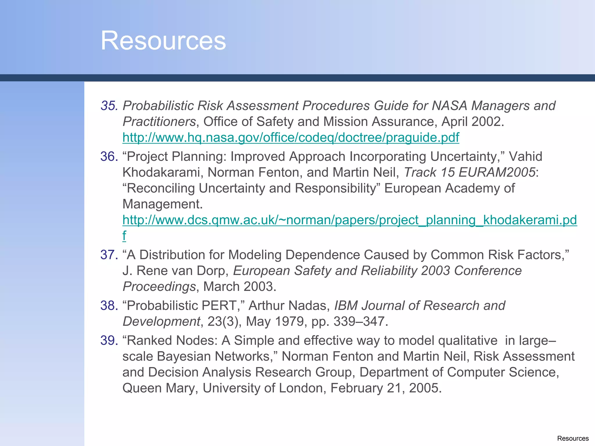 Resources

35. Probabilistic Risk Assessment Procedures Guide for NASA Managers and
    Practitioners, Office of Safety and Mission Assurance, April 2002.
    http://www.hq.nasa.gov/office/codeq/doctree/praguide.pdf
36. “Project Planning: Improved Approach Incorporating Uncertainty,” Vahid
    Khodakarami, Norman Fenton, and Martin Neil, Track 15 EURAM2005:
    “Reconciling Uncertainty and Responsibility” European Academy of
    Management.
    http://www.dcs.qmw.ac.uk/~norman/papers/project_planning_khodakerami.pd
    f
37. “A Distribution for Modeling Dependence Caused by Common Risk Factors,”
    J. Rene van Dorp, European Safety and Reliability 2003 Conference
    Proceedings, March 2003.
38. “Probabilistic PERT,” Arthur Nadas, IBM Journal of Research and
    Development, 23(3), May 1979, pp. 339–347.
39. “Ranked Nodes: A Simple and effective way to model qualitative in large–
    scale Bayesian Networks,” Norman Fenton and Martin Neil, Risk Assessment
    and Decision Analysis Research Group, Department of Computer Science,
    Queen Mary, University of London, February 21, 2005.


                                                                        Resources
 