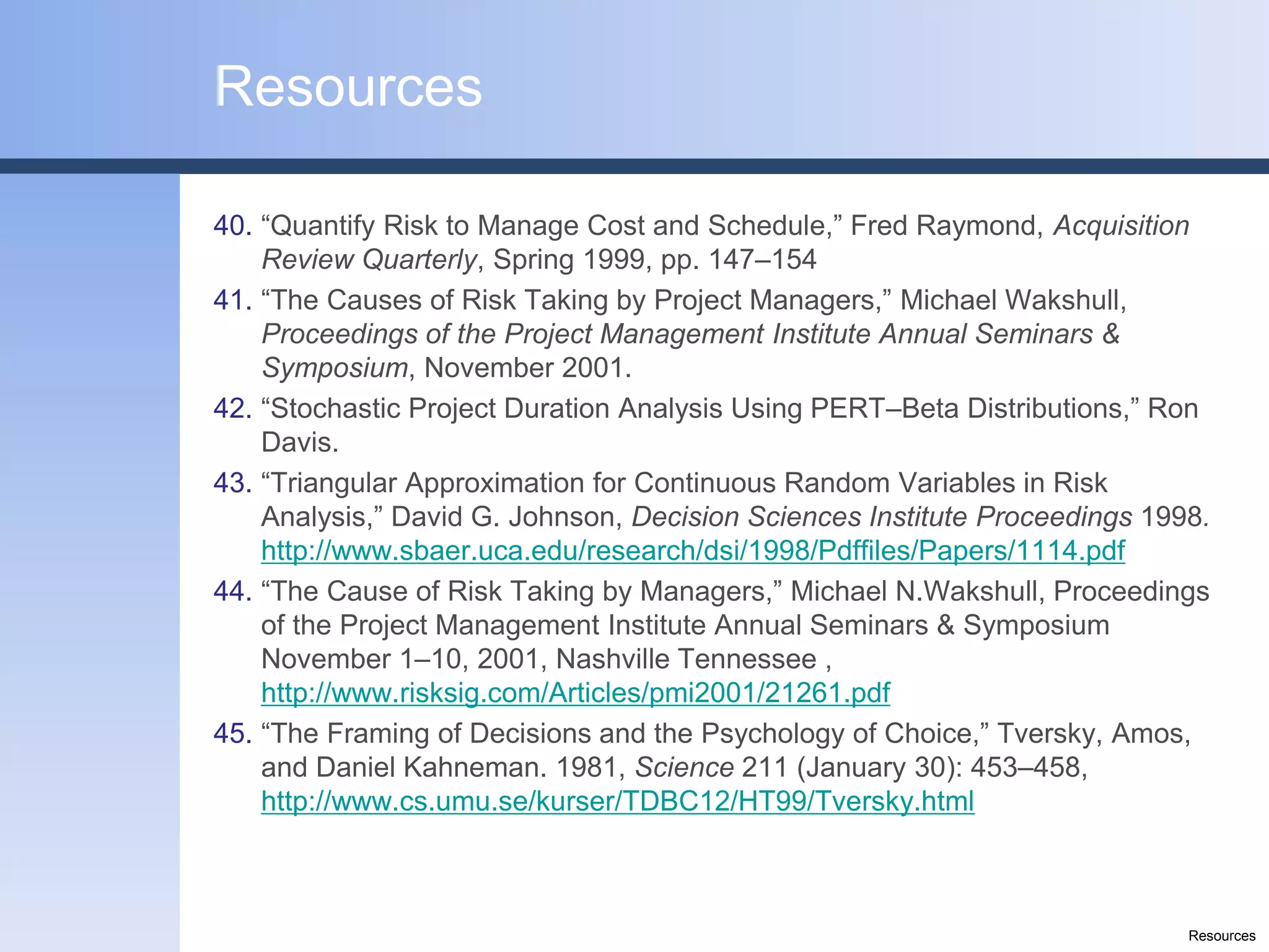 Resources

40. “Quantify Risk to Manage Cost and Schedule,” Fred Raymond, Acquisition
    Review Quarterly, Spring 1999, pp. 147–154
41. “The Causes of Risk Taking by Project Managers,” Michael Wakshull,
    Proceedings of the Project Management Institute Annual Seminars &
    Symposium, November 2001.
42. “Stochastic Project Duration Analysis Using PERT–Beta Distributions,” Ron
    Davis.
43. “Triangular Approximation for Continuous Random Variables in Risk
    Analysis,” David G. Johnson, Decision Sciences Institute Proceedings 1998.
    http://www.sbaer.uca.edu/research/dsi/1998/Pdffiles/Papers/1114.pdf
44. “The Cause of Risk Taking by Managers,” Michael N.Wakshull, Proceedings
    of the Project Management Institute Annual Seminars & Symposium
    November 1–10, 2001, Nashville Tennessee ,
    http://www.risksig.com/Articles/pmi2001/21261.pdf
45. “The Framing of Decisions and the Psychology of Choice,” Tversky, Amos,
    and Daniel Kahneman. 1981, Science 211 (January 30): 453–458,
    http://www.cs.umu.se/kurser/TDBC12/HT99/Tversky.html



                                                                            Resources
 
