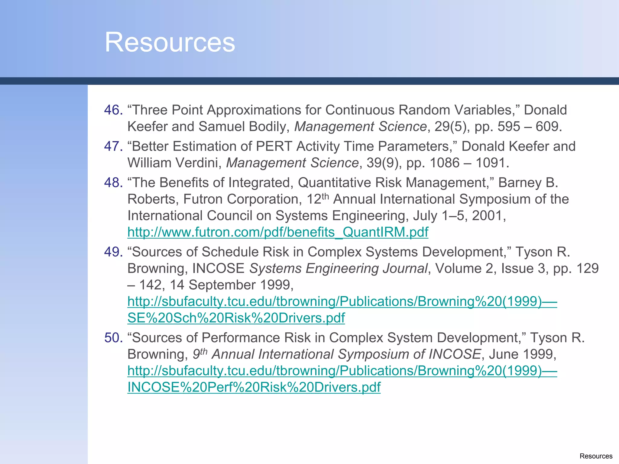Resources

46. “Three Point Approximations for Continuous Random Variables,” Donald
    Keefer and Samuel Bodily, Management Science, 29(5), pp. 595 – 609.
47. “Better Estimation of PERT Activity Time Parameters,” Donald Keefer and
    William Verdini, Management Science, 39(9), pp. 1086 – 1091.
48. “The Benefits of Integrated, Quantitative Risk Management,” Barney B.
    Roberts, Futron Corporation, 12th Annual International Symposium of the
    International Council on Systems Engineering, July 1–5, 2001,
    http://www.futron.com/pdf/benefits_QuantIRM.pdf
49. “Sources of Schedule Risk in Complex Systems Development,” Tyson R.
    Browning, INCOSE Systems Engineering Journal, Volume 2, Issue 3, pp. 129
    – 142, 14 September 1999,
    http://sbufaculty.tcu.edu/tbrowning/Publications/Browning%20(1999)––
    SE%20Sch%20Risk%20Drivers.pdf
50. “Sources of Performance Risk in Complex System Development,” Tyson R.
    Browning, 9th Annual International Symposium of INCOSE, June 1999,
    http://sbufaculty.tcu.edu/tbrowning/Publications/Browning%20(1999)––
    INCOSE%20Perf%20Risk%20Drivers.pdf



                                                                         Resources
 