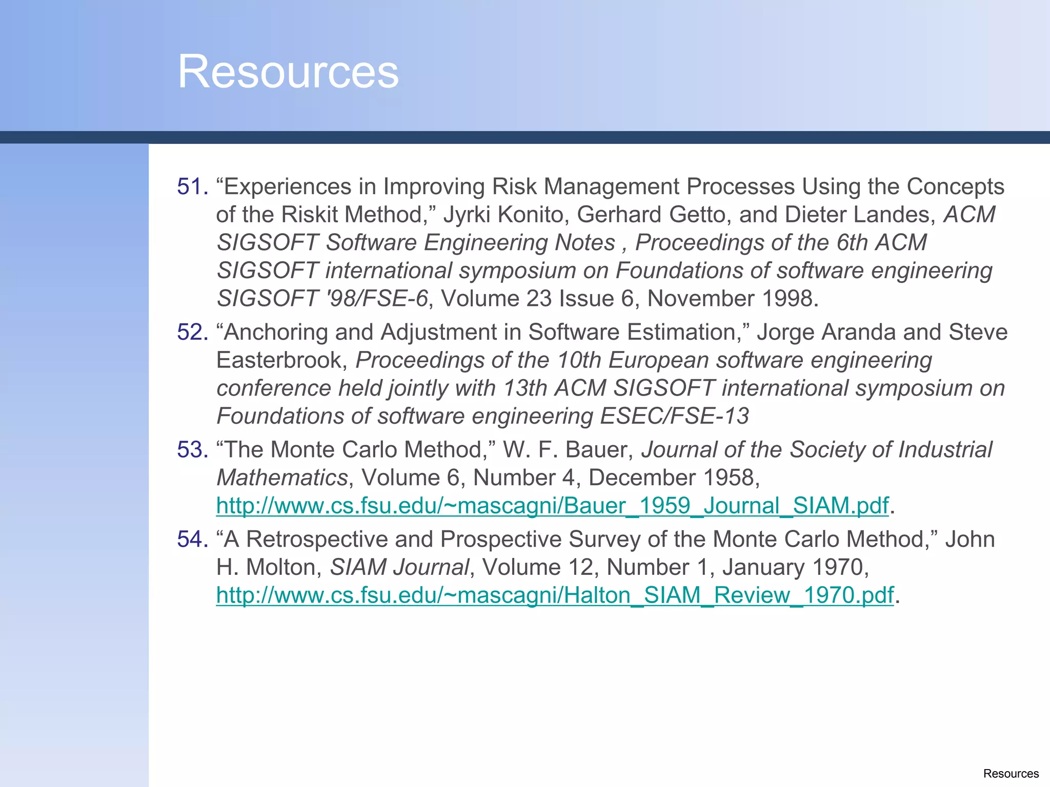 Resources

51. “Experiences in Improving Risk Management Processes Using the Concepts
    of the Riskit Method,” Jyrki Konito, Gerhard Getto, and Dieter Landes, ACM
    SIGSOFT Software Engineering Notes , Proceedings of the 6th ACM
    SIGSOFT international symposium on Foundations of software engineering
    SIGSOFT '98/FSE-6, Volume 23 Issue 6, November 1998.
52. “Anchoring and Adjustment in Software Estimation,” Jorge Aranda and Steve
    Easterbrook, Proceedings of the 10th European software engineering
    conference held jointly with 13th ACM SIGSOFT international symposium on
    Foundations of software engineering ESEC/FSE-13
53. “The Monte Carlo Method,” W. F. Bauer, Journal of the Society of Industrial
    Mathematics, Volume 6, Number 4, December 1958,
    http://www.cs.fsu.edu/~mascagni/Bauer_1959_Journal_SIAM.pdf.
54. “A Retrospective and Prospective Survey of the Monte Carlo Method,” John
    H. Molton, SIAM Journal, Volume 12, Number 1, January 1970,
    http://www.cs.fsu.edu/~mascagni/Halton_SIAM_Review_1970.pdf.




                                                                            Resources
 