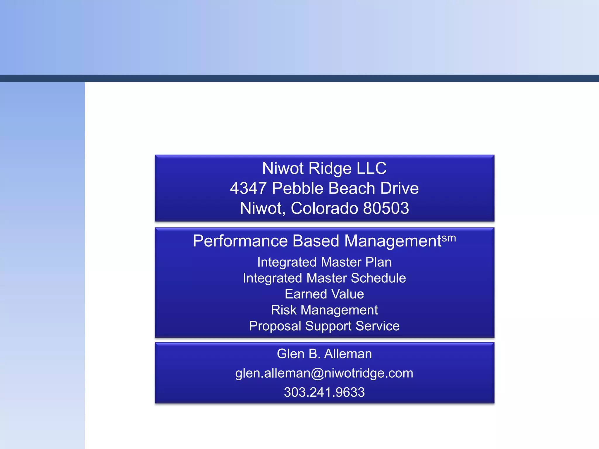 Niwot Ridge LLC
    4347 Pebble Beach Drive
     Niwot, Colorado 80503
Performance Based Managementsm
        Integrated Master Plan
     Integrated Master Schedule
             Earned Value
           Risk Management
      Proposal Support Service

            Glen B. Alleman
    glen.alleman@niwotridge.com
             303.241.9633
 