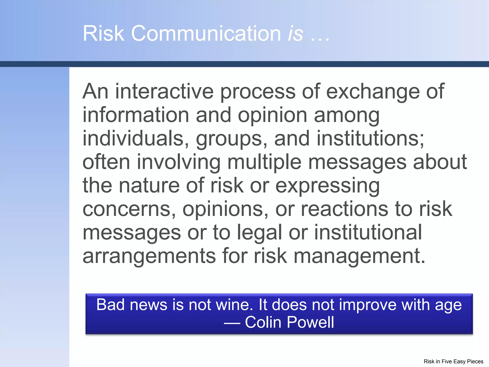 Risk Communication is …

An interactive process of exchange of
information and opinion among
individuals, groups, and institutions;
often involving multiple messages about
the nature of risk or expressing
concerns, opinions, or reactions to risk
messages or to legal or institutional
arrangements for risk management.

 Bad news is not wine. It does not improve with age
                  — Colin Powell

                                             Risk in Five Easy Pieces
 