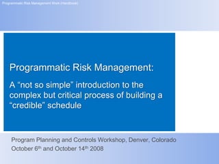 Programmatic Risk Management Work (Handbook)




    Programmatic Risk Management:
    A “not so simple” introduction to the
    complex but critical process of building a
    “credible” schedule


     Program Planning and Controls Workshop, Denver, Colorado
     October 6th and October 14th 2008
 