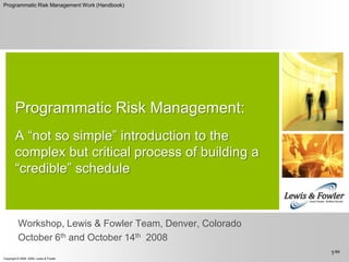 Programmatic Risk Management:A “not so simple” introduction to the complex but critical process of building a “credible” schedule Workshop, Lewis & Fowler Team, Denver, Colorado October 6th and October 14th  2008 1/69 Programmatic Risk Management Work (Handbook) 