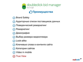 Brand Safety
Аудиторные списки поставщиков данных
Поведенческий ремаркетинг
Ремаркетинг
Демография
Выбор размера видеоплеера
Look-alike
Ключевые слова в контенте сайта
Категории сайтов
Video in mobile
True View
Преимущества
 