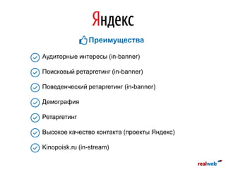 Аудиторные интересы (in-banner)
Поисковый ретаргетинг (in-banner)
Поведенческий ретаргетинг (in-banner)
Демография
Ретаргетинг
Высокое качество контакта (проекты Яндекс)
Kinopoisk.ru (in-stream)
Преимущества
 