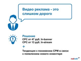 Видео реклама - это
слишком дорого
Решение
СPC от 47 руб. In-banner
CPC от 13 руб. In-stream
+
Тенденция к понижению CPM в связи
с появлением нового инвентаря
 
