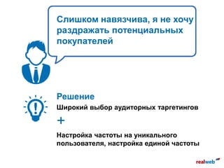 Слишком навязчива, я не хочу
раздражать потенциальных
покупателей
Решение
Широкий выбор аудиторных таргетингов
+
Настройка частоты на уникального
пользователя, настройка единой частоты
 