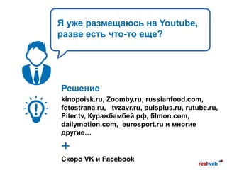 Я уже размещаюсь на Youtube,
разве есть что-то еще?
Решение
kinopoisk.ru, Zoomby.ru, russianfood.com,
fotostrana.ru, tvzavr.ru, pulsplus.ru, rutube.ru,
Piter.tv, Куражбамбей.рф, filmon.com,
dailymotion.com, eurosport.ru и многие
другие…
+
Скоро VK и Facebook
 