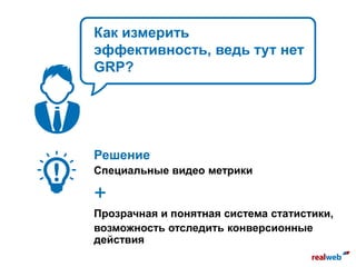 Как измерить
эффективность, ведь тут нет
GRP?
Решение
Специальные видео метрики
+
Прозрачная и понятная система статистики,
возможность отследить конверсионные
действия
 