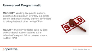 © 2015 Operative Media, Inc.
Developing an Infrastructure
1. Prepare for a testing period where you vet exchange partners for eCPM and fill
2. If you just look at CPM, you’re missing half of the equation
3. Partner Vetting: Forge good partners early on
• Test reporting tools to make sure you can capture all necessary data for your business
(i.e. site delivery, demand sources, bid landscape, floors, viewability, etc.)
• Make sure that there is a solid support infrastructure at the exchanges, a technical
resource available to answer questions (setup, reporting, best practices)
 