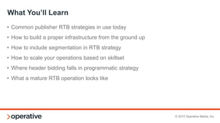 © 2015 Operative Media, Inc.
“Set it and Forget It”
“Sort of” have a yield person
Varied number of exchanges and networks
Occasional optimization based on “performance”
Little to no daily maintenance
Occasional reporting
Few, if any, taxonomy changes
“Sort of” Have a yield person
Consolidate partners
Optimize daily with concrete performance metrics
Daily maintenance and reporting
from BOTH partners and ad server
Redesigned taxonomy to be
optimal for programmatic
CURRENT STATE OPTIMAL STATE
 