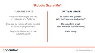 © 2015 Operative Media, Inc.
“Yeah, if you could do this too,
that would be great.”
Ad Ops runs programmatic
(on top of regular ad ops work)
Same team optimizing
direct and indirect campaigns
PMPs and programmatic direct compete
for time with direct optimization
RTB is ignored or underutilized
“Sort of” Have a
dedicated yield person
Ideally, have two.
One for programmatic
direct and one for RTB.
Consider a separate yield analyst
Make sure to have a decision engine
CURRENT STATE OPTIMAL STATE
 