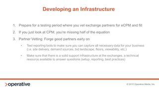 © 2015 Operative Media, Inc.
Staffing and Skillset
1. Delivery analysis
2. Working knowledge of ad servers and
the ad selection process (for
troubleshooting or evaluating new
partners and best practices)
3. Experience working in 3rd party ad tech
systems to build inventory, generate
code and tags, pull reports, and
integrate with other systems
BASIC SKILLS ADVANCED SKILLS
1. Data analysis
2. Partner evaluation
3. Ability to automate via APIs
4. Consultative industry
knowledge to move from
RTB to private marketplaces
5. Working knowledge of the buy
side and bid optimization/KPIs
You need a programmatic stakeholder(s), internal or external, that can do the following:
 