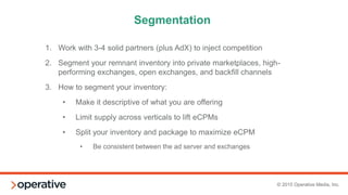© 2015 Operative Media, Inc.
Our Model (Sample Client Setup)
PRIORITY INVENTORY
1
Takeovers, Exclusives, Custom Units
2
3
4
5
PMP Deals Through Rubicon with Ultra
(Mindshare agency trading desk)
6
7
8 Direct Deals
9
Lower Value Direct Deals, ad networks (Undertone, Kargo)
10
11 OpenX Header Bidderm, Amazon Bidder (A9)
12 Operative Compete
Network line type (OpenX, AOL, Rubicon, PubMatic
being optimized by performance) competing
AdX Dynamic Allocation
13
14
15
16 Ad.com / House / PSA
 