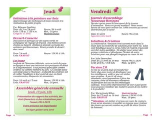 Jeudi
Initiation à la peinture sur bois
Apprentissage des techniques de base menant à la
réalisation de petits projets.
Par: Rejeane Gauthier
Date: du 3 au 24 avril Heure: 9h a midi
Cout: 15$ m. / 25$ n.m. Max.: 10 pers.
Conge le 17 avril Materiel inclus
Dessert-Causerie
Discussion et partage sur des sujets variés en
compagnie de l’équipe de travail. Des thèmes seront
choisis au hasard. Ambiance amicale où toutes les
opinions sont bienvenues. Venez prendre le dessert
avec nous!
Date: 24 avril Heure: 13h30 a 16h
Cout: GRATUIT
La joute
Inspirée de l’émission télévisée, cette activité de joute
en équipe se veut une initiation aux pratiques de débat
et d’argumentaire. Vous pourrez participer comme
oratrice ou comme membre du jury. Ce concept laisse
une large place à l’humour. L’objectif des oratrices est
de rallier l’auditoire à leur point de vue, en étant
convaincantes, éloquentes et amusantes.
Date: 10 avril et 15 mai Heure: 13h30 a 16h
Cout: GRATUIT Max.: 16 pers.
Page 4
Assemblée générale annuelle
Jeudi, 19 juin, 10h
Présentation du rapport des activités, des
états financiers et des orientations pour
l’année 2014-2015
Votre présence est importante!
Un léger goûter sera servi
Vendredi
Journée d’assemblage
Nouveaux Horizons
Dernier sprint avant le lancement de la trousse
d’animation. Venez en grand nombre!! Nous avons
besoin de vous pour monter les 1 000 trousses qui seront
distribuées par la suite!
Date: 11 avril Heure: 9h a 16h
Apportez votre lunch
Intuition & Création
La créativité et l’intuition vont souvent main dans la
main dans la recherche de solutions pour notre vie. Elles
sont bénéfiques pour le corps, l’âme et l’esprit, et peuvent
enrichir notre quotidien. Un atelier pour semer des
graines créatives et développer l’écoute de notre
intuition pour une plongée magique au coeur de soi.
Par: Julie Desroches
Date: du 25 avril au 30 mai Heure: 9h a 11h30
Cout: 25$ m. / 35$ n.m. Max.: 12 pers.
Version 2.0
Si rien ne se perd, tout se transforme!
Faire plus avec moins et développer son
éco-intelligence, voilà ce que cet atelier
vous propose. À partir de vieux
vêtements, vous apprendrez à faire des
coussins, créer de nouveaux vêtements
et fabriquer des sacs et des emballages
cadeaux. Vous serez impressionnée de voir à quel point
nous pouvons réutiliser des matières avant de les mettre
à la poubelle!
Par: Marie-Josee Milan Matériel inclus
Date: du 25 avril au 16 mai Heure: 13h30 a 16h
Cout: GRATUIT Max.: 10 pers.
**Attention: cet atelier n’est pas un cours de couture.
Vous serez amenee a travailler en equipe pour realiser
des items qui seront vendus au profit de votre Centre
de femmes.
Page 9
 