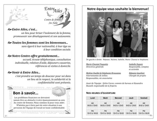 - 2 - 
 Entre Ailes, c’est... 
un lieu pour briser l’isolement de la femme, 
promouvoir son développement et son autonomie. 
 Toutes les femmes sont les bienvenues... 
sans égard à leur nationalité, à leur âge ou 
à leur condition sociale. 
 Notre Centre offre gratuitement... 
accueil, écoute téléphonique, consultation 
individuelle, relation d’aide, déjeuners-causeries, 
références et visites à domicile. 
 Venir à Entre Ailes... 
c’est prendre un temps de douceur pour soi dans 
un lieu où le respect, la solidarité et la 
confidentialité sont présents. 
Bon à savoir... 
Lês problê mês financiêrs nê dêvraiênt 
jamais ê trê un obstaclê a votrê ê panouissêmênt au sêin 
du cêntrê dê fêmmês. Nous sommês la pour vous aidêr. 
N’hê sitêz pas a fairê part dê votrê situation a unê 
pêrsonnê dê l’ê quipê dê travail ên toutê confidêntialitê . 
Marie-Chantal Paquette Isabelle Dupuis 
Directrice générale Responsable, comptes 
et activités 
Mylène Ouellet & Stéphanie Brousseau Réjeane Gauthier 
Intervenantes de milieu Chargée de projets 
Responsables, vie associative 
Aussi de l’équipe : Sylvie Caron, commis de bureau et Kasandra 
Buzzell, responsable de la friperie. 
Lundi Mardi Mercredi Jeudi Vendredi 
AM 
8h30 à 12h00 
AM 
8h30 à 12h00 
AM 
8h30 à 12h00 
AM 
8h30 à 12h00 
AM 
8h30 à 12h00 
PM 
13h15 à 16h30 
PM 
13h15 à 16h30 
PM 
13h15 à 16h30 
PM 
13h15 à 16h30 
PM 
13h15 à 16h30 
De gauche à droite : Réjeane, Mylène, Isabelle, Marie-Chantal et Stéphanie. 
Nos heures d’ouverture 
Notre équipe vous souhaite la bienvenue! 
- 15 - 
 