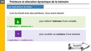 Pointeurs et allocation dynamique de la mémoire
Les opérateurs de base
10
Lors du travail avec des pointeurs, nous avons besoin
*
&
L’opérateur « adresse de »
L’opérateur « contenu de »
pour obtenir l'adresse d'une variable
pour accéder au contenu d'une adresse
Exemples
 