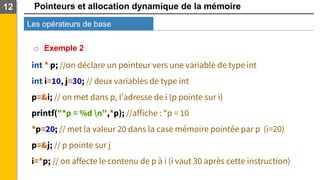 Pointeurs et allocation dynamique de la mémoire
Les opérateurs de base
12
o Exemple 2
int * p; //on déclare un pointeur vers une variable de type int
int i=10, j=30; // deux variables de type int
p=&i; // on met dans p, l’adresse de i (p pointe sur i)
printf("*p = %d n",*p); //affiche : *p = 10
*p=20; // met la valeur 20 dans la case mémoire pointée par p (i=20)
p=&j; // p pointe sur j
i=*p; // on affecte le contenu de p à i (i vaut 30 après cette instruction)
 