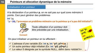 Pointeurs et allocation dynamique de la mémoire
Initialisation d’un pointeur
16
A la déclaration d’un pointeur p, on ne sait pas sur quel zone mémoire il
pointe. Ceci peut générer des problèmes
int *p;
*p = 10; /*provoque un problème mémoire car le pointeur p n’a pas été initialisé*/
Conseil
Toute utilisation d’un pointeur doit
être précédée par une initialisation.
On peut initialiser un pointeur en lui affectant :
✓ L’adresse d’une variable (Ex: int a, int *p1; p1=&a; )
✓ Un autre pointeur déjà initialisé (Ex: int *p2; p2=p1;)
✓ La valeur 0 désignée par le symbole NULL, défini dans <stddef.h>.
 