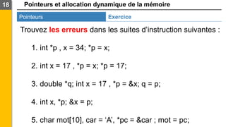 Pointeurs et allocation dynamique de la mémoire
18
Pointeurs Exercice
Trouvez les erreurs dans les suites d’instruction suivantes :
1. int *p , x = 34; *p = x;
2. int x = 17 , *p = x; *p = 17;
3. double *q; int x = 17 , *p = &x; q = p;
4. int x, *p; &x = p;
5. char mot[10], car = ‘A’, *pc = &car ; mot = pc;
 