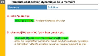 Pointeurs et allocation dynamique de la mémoire
20
Pointeurs Solution
4. int x, *p; &x = p;
5. char mot[10], car = 'A', *pc = &car ; mot = pc;
char mot[10], car = 'A', *pc = &car; mot[0] = car;
//mot est un pointeur constant et on ne peut pas changer sa valeur.
// Correction : Affecte la valeur de car au premier élément de mot
int x, *p; p = &x; // Assigne l'adresse de x à p
 