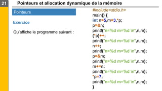 Pointeurs et allocation dynamique de la mémoire
21
Pointeurs
Exercice
#include<stdio.h>
main() {
int n=5,m=3,*p;
p=&n;
printf("n=%d m=%d n",n,m);
(*p)++;
printf("n=%d m=%d n",n,m);
n++;
printf("n=%d m=%d n",n,m);
p=&m;
printf("n=%d m=%d n",n,m);
m+=n;
printf("n=%d m=%d n",n,m);
*p=7;
printf("n=%d m=%d n",n,m);
}
Qu’affiche le programme suivant :
 