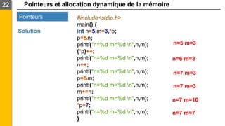 Pointeurs et allocation dynamique de la mémoire
22
Pointeurs
Solution
#include<stdio.h>
main() {
int n=5,m=3,*p;
p=&n;
printf("n=%d m=%d n",n,m);
(*p)++;
printf("n=%d m=%d n",n,m);
n++;
printf("n=%d m=%d n",n,m);
p=&m;
printf("n=%d m=%d n",n,m);
m+=n;
printf("n=%d m=%d n",n,m);
*p=7;
printf("n=%d m=%d n",n,m);
}
n=5 m=3
n=7 m=3
n=7 m=3
n=7 m=10
n=6 m=3
n=7 m=7
 