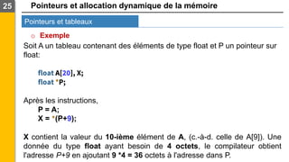 Pointeurs et allocation dynamique de la mémoire
Pointeurs et tableaux
25
o Exemple
Soit A un tableau contenant des éléments de type float et P un pointeur sur
float:
float A[20], X;
float *P;
Après les instructions,
P = A;
X = *(P+9);
X contient la valeur du 10-ième élément de A, (c.-à-d. celle de A[9]). Une
donnée du type float ayant besoin de 4 octets, le compilateur obtient
l'adresse P+9 en ajoutant 9 *4 = 36 octets à l'adresse dans P.
 