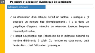 Pointeurs et allocation dynamique de la mémoire
Allocation mémoire
32
✓ La déclaration d’un tableau définit un tableau « statique » (il
possède un nombre figé d’emplacements). Il y a donc un
gaspillage d’espace mémoire en réservant toujours l’espace
maximal prévisible.
✓ Il serait souhaitable que l’allocation de la mémoire dépend du
nombre d’éléments à saisir. Ce nombre ne sera connu qu’à
l’exécution : c’est l’allocation dynamique.
 