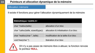 Pointeurs et allocation dynamique de la mémoire
Allocation mémoire
33
Il existe 4 fonctions pour gérer l’allocation dynamiquement de la mémoire
Bibliothèque <stdlib.h>
char *malloc(taille) allocation d’un bloc
char *calloc(taille, sizeof(type)) allocation & initialisation d’un bloc
char *realloc(char *, taille) modification de la taille d’un bloc
void free(char *) libération d’un bloc
S'il n'y a pas assez de mémoire libre à allouer, la fonction renvoie
le pointeur NULL.
 