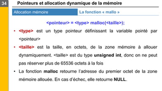 Pointeurs et allocation dynamique de la mémoire
Allocation mémoire
34
La fonction « mallo »
<pointeur> = <type> malloc(<taille>);
• <type> est un type pointeur définissant la variable pointé par
<pointeur>
• <taille> est la taille, en octets, de la zone mémoire à allouer
dynamiquement. <taille> est du type unsigned int, donc on ne peut
pas réserver plus de 65536 octets à la fois
• La fonction malloc retourne l’adresse du premier octet de la zone
mémoire allouée. En cas d’échec, elle retourne NULL.
 