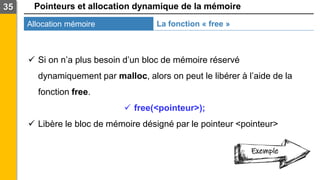 Pointeurs et allocation dynamique de la mémoire
Allocation mémoire
35
La fonction « free »
✓ Si on n’a plus besoin d’un bloc de mémoire réservé
dynamiquement par malloc, alors on peut le libérer à l’aide de la
fonction free.
✓ free(<pointeur>);
✓ Libère le bloc de mémoire désigné par le pointeur <pointeur>
Exemple
 
