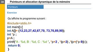 Pointeurs et allocation dynamique de la mémoire
38
Pointeurs
Exercice
#include<stdio.h>
int main() {
int A[]= {12,23,27,42,67,70, 73,76,89,90};
int *p ;
p=A ;
printf("A : %d, B : %d, C : %d ", *p+2 , *(p+2) ,*(p+(*p-9)) );
return 0;
}
Qu’affiche le programme suivant :
 