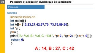 Pointeurs et allocation dynamique de la mémoire
39
Pointeurs
Solution
#include<stdio.h>
int main() {
int A[]= {12,23,27,42,67,70, 73,76,89,90};
int *p ;
p=A ;
printf("A : %d, B : %d, C : %d ", *p+2 , *(p+2) ,*(p+(*p-9)) );
return 0;
}
A : 14, B : 27, C : 42
 