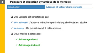 Pointeurs et allocation dynamique de la mémoire
Introduction
4
Adresse et valeur d’une variable
❑ Une variable est caractérisée par:
✓ son adresse: L’adresse mémoire à partir de laquelle l’objet est stocké.
✓ sa valeur : Ce qui est stocké à cette adresse.
❑ Deux modes d’adressage:
✓ Adressage direct
✓ Adressage indirect
 