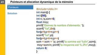 Pointeurs et allocation dynamique de la mémoire
41
Pointeurs
Solution
#include<stdio.h>
int main() {
int t[50];
int n,*p,som=0;
float moy;
printf("Donnez le nombre d'elements: ");
scanf("%d",&n);
for(p=t;p<t+n;p++)
scanf("%d",p);
for(p=t;p<t+n;p++)
som = som + *p; printf("la somme est %dn",som);
moy=som/n; printf("la moyenne est %.2fn",moy);
return 0;
}
 