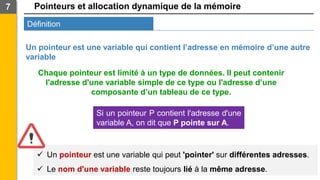 Pointeurs et allocation dynamique de la mémoire
Définition
7
Un pointeur est une variable qui contient l’adresse en mémoire d’une autre
variable
Chaque pointeur est limité à un type de données. Il peut contenir
l'adresse d'une variable simple de ce type ou l'adresse d’une
composante d’un tableau de ce type.
Si un pointeur P contient l'adresse d'une
variable A, on dit que P pointe sur A.
✓ Un pointeur est une variable qui peut 'pointer' sur différentes adresses.
✓ Le nom d'une variable reste toujours lié à la même adresse.
 
