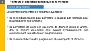 Pointeurs et allocation dynamique de la mémoire
Intérêts des pointeurs
8
Les pointeurs présentent de nombreux avantages :
✓ Ils sont indispensables pour permettre le passage par référence pour
les paramètres des fonctions
✓ Ils permettent de créer des structures de données (listes et arbres)
dont le nombre d’éléments peut évoluer dynamiquement. Ces
structures sont très utilisées en programmation.
✓ Ils permettent d'écrire des programmes plus compacts et efficaces
 