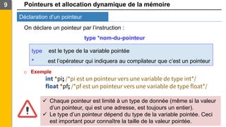 Pointeurs et allocation dynamique de la mémoire
Déclaration d’un pointeur
9
On déclare un pointeur par l’instruction :
type *nom-du-pointeur
type est le type de la variable pointée
* est l’opérateur qui indiquera au compilateur que c’est un pointeur
o Exemple
int *pi; /*pi est un pointeur vers une variable de type int*/
float *pf; /*pf est un pointeur vers une variable de type float*/
✓ Chaque pointeur est limité à un type de donnée (même si la valeur
d’un pointeur, qui est une adresse, est toujours un entier).
✓ Le type d’un pointeur dépend du type de la variable pointée. Ceci
est important pour connaître la taille de la valeur pointée.
 