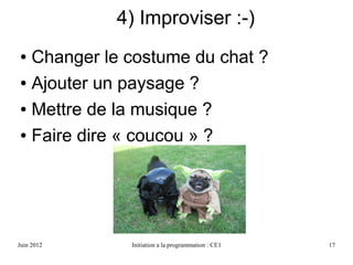 Avril 2013 Initiation a la programmation : CE1 17
4) Improviser :-)
● Changer le costume du chat ?
● Ajouter un paysage ?
● Mettre de la musique ?
● Faire dire « coucou » ?
 