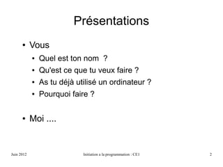 Avril 2013 Initiation a la programmation : CE1 2
Présentations
● Vous
● Quel est ton nom ?
● Qu'est ce que tu veux faire ?
● As tu déjà utilisé un ordinateur ?
● Pourquoi faire ?
 