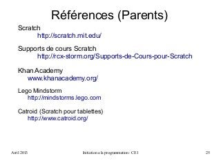Avril 2013 Initiation a la programmation : CE1 25
Scratch
http://scratch.mit.edu/
Supports de cours Scratch
http://rcx-storm.org/Supports-de-Cours-pour-Scratch
Khan Academy
www.khanacademy.org/
Lego Mindstorm
http://mindstorms.lego.com
Catroid (Scratch pour tablettes)
http://www.catroid.org/
Références (Parents)
 