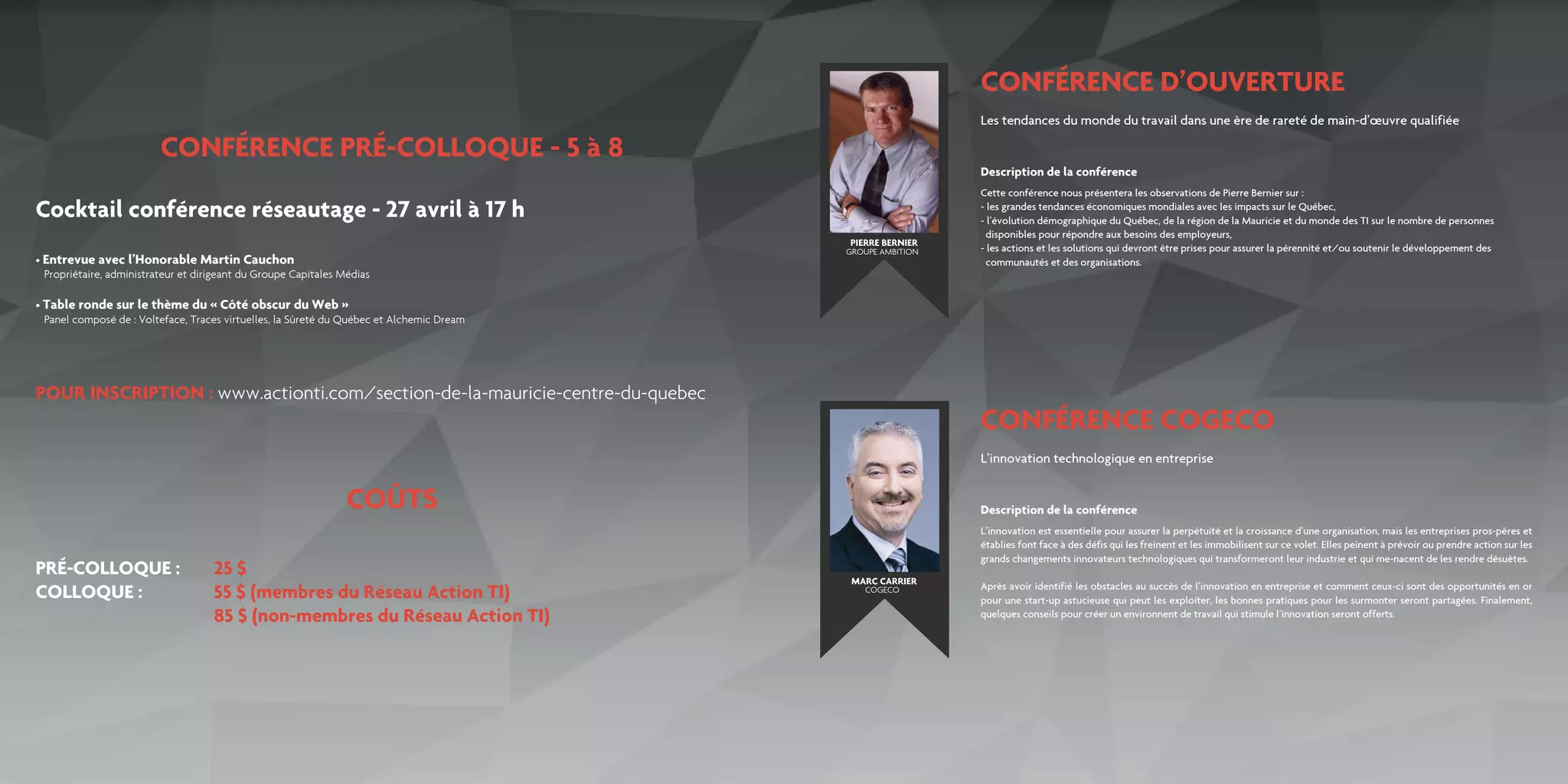 CONFÉRENCE D’OUVERTURE
CONFÉRENCE PRÉ-COLLOQUE - 5 à 8
COÛTS
POUR INSCRIPTION : www.actionti.com/section-de-la-mauricie-centre-du-quebec
Cocktail conférence réseautage - 27 avril à 17 h
CONFÉRENCE COGECO
Les tendances du monde du travail dans une ère de rareté de main-d’œuvre qualifiée
L’innovation technologique en entreprise
Cette conférence nous présentera les observations de Pierre Bernier sur :
- les grandes tendances économiques mondiales avec les impacts sur le Québec,
- l’évolution démographique du Québec, de la région de la Mauricie et du monde des TI sur le nombre de personnes
disponibles pour répondre aux besoins des employeurs,
- les actions et les solutions qui devront être prises pour assurer la pérennité et/ou soutenir le développement des 		
communautés et des organisations.
L’innovation est essentielle pour assurer la perpétuité et la croissance d’une organisation, mais les entreprises pros-pères et
établies font face à des défis qui les freinent et les immobilisent sur ce volet. Elles peinent à prévoir ou prendre action sur les
grands changements innovateurs technologiques qui transformeront leur industrie et qui me-nacent de les rendre désuètes.
Après avoir identifié les obstacles au succès de l’innovation en entreprise et comment ceux-ci sont des opportunités en or
pour une start-up astucieuse qui peut les exploiter, les bonnes pratiques pour les surmonter seront partagées. Finalement,
quelques conseils pour créer un environnent de travail qui stimule l’innovation seront offerts.
Description de la conférence
Description de la conférence
PIERRE BERNIER
MARC CARRIER
GROUPE AMBITION
COGECO
• Entrevue avec l’Honorable Martin Cauchon
Propriétaire, administrateur et dirigeant du Groupe Capitales Médias
• Table ronde sur le thème du « Côté obscur du Web »
Panel composé de : Volteface, Traces virtuelles, la Sûreté du Québec et Alchemic Dream
PRÉ-COLLOQUE :	 25 $
COLLOQUE :	 	 55 $ (membres du Réseau Action TI)
					 85 $ (non-membres du Réseau Action TI)
 