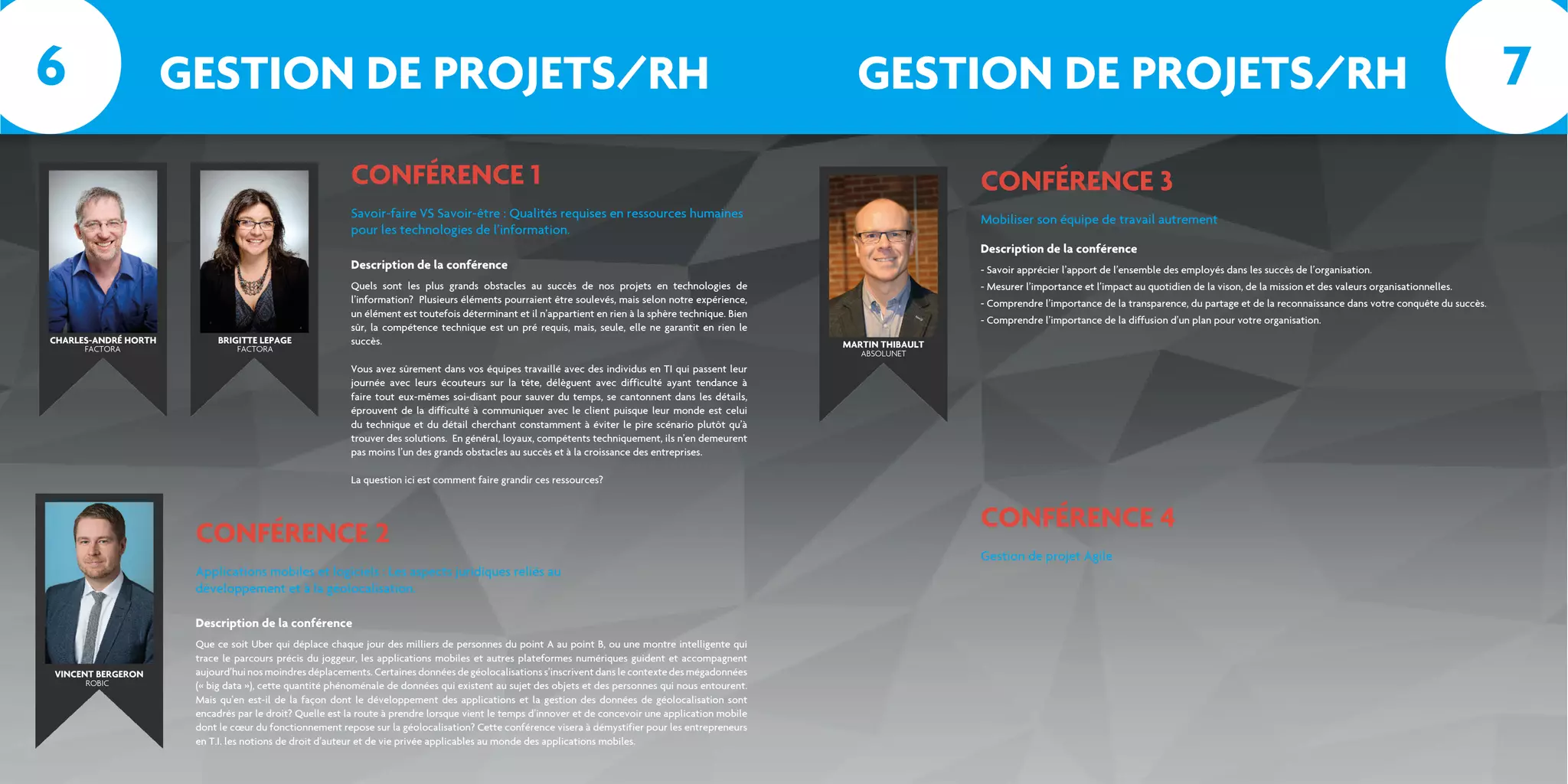 CONFÉRENCE 1
CONFÉRENCE 2
Savoir-faire VS Savoir-être : Qualités requises en ressources humaines
pour les technologies de l’information.
Applications mobiles et logiciels : Les aspects juridiques reliés au
développement et à la géolocalisation.
Quels sont les plus grands obstacles au succès de nos projets en technologies de
l’information? Plusieurs éléments pourraient être soulevés, mais selon notre expérience,
un élément est toutefois déterminant et il n’appartient en rien à la sphère technique. Bien
sûr, la compétence technique est un pré requis, mais, seule, elle ne garantit en rien le
succès.
Vous avez sûrement dans vos équipes travaillé avec des individus en TI qui passent leur
journée avec leurs écouteurs sur la tête, délèguent avec difficulté ayant tendance à
faire tout eux-mêmes soi-disant pour sauver du temps, se cantonnent dans les détails,
éprouvent de la difficulté à communiquer avec le client puisque leur monde est celui
du technique et du détail cherchant constamment à éviter le pire scénario plutôt qu’à
trouver des solutions. En général, loyaux, compétents techniquement, ils n’en demeurent
pas moins l’un des grands obstacles au succès et à la croissance des entreprises.
La question ici est comment faire grandir ces ressources?
Que ce soit Uber qui déplace chaque jour des milliers de personnes du point A au point B, ou une montre intelligente qui
trace le parcours précis du joggeur, les applications mobiles et autres plateformes numériques guident et accompagnent
aujourd’hui nos moindres déplacements. Certaines données de géolocalisations s’inscrivent dans le contexte des mégadonnées
(« big data »), cette quantité phénoménale de données qui existent au sujet des objets et des personnes qui nous entourent.
Mais qu’en est-il de la façon dont le développement des applications et la gestion des données de géolocalisation sont
encadrés par le droit? Quelle est la route à prendre lorsque vient le temps d’innover et de concevoir une application mobile
dont le cœur du fonctionnement repose sur la géolocalisation? Cette conférence visera à démystifier pour les entrepreneurs
en T.I. les notions de droit d’auteur et de vie privée applicables au monde des applications mobiles.
CHARLES-ANDRÉ HORTH
FACTORA FACTORA
BRIGITTE LEPAGE
Description de la conférence
Description de la conférence
GESTION DE PROJETS/RH GESTION DE PROJETS/RH
CONFÉRENCE 3
Mobiliser son équipe de travail autrement
- Savoir apprécier l’apport de l’ensemble des employés dans les succès de l’organisation.
- Mesurer l’importance et l’impact au quotidien de la vison, de la mission et des valeurs organisationnelles.
- Comprendre l’importance de la transparence, du partage et de la reconnaissance dans votre conquête du succès.
- Comprendre l’importance de la diffusion d’un plan pour votre organisation.
Description de la conférence
VINCENT BERGERON
ROBIC
ABSOLUNET
MARTIN THIBAULT
6 7
CONFÉRENCE 4
Gestion de projet Agile
 