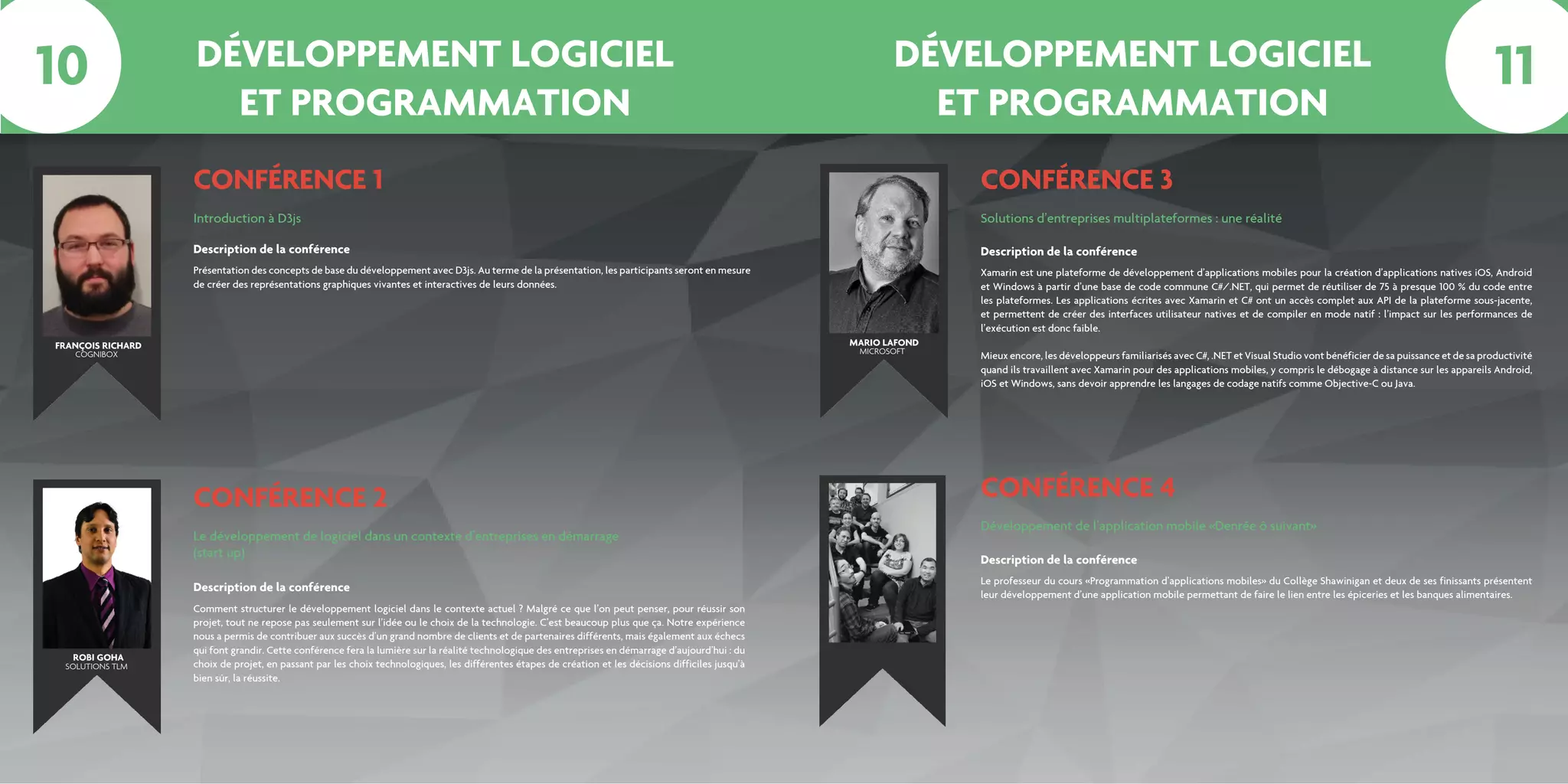 DÉVELOPPEMENT LOGICIEL
ET PROGRAMMATION
DÉVELOPPEMENT LOGICIEL
ET PROGRAMMATION
CONFÉRENCE 1
CONFÉRENCE 2
Introduction à D3js
Le développement de logiciel dans un contexte d’entreprises en démarrage
(start up)
Présentation des concepts de base du développement avec D3js. Au terme de la présentation, les participants seront en mesure
de créer des représentations graphiques vivantes et interactives de leurs données.
Comment structurer le développement logiciel dans le contexte actuel ? Malgré ce que l’on peut penser, pour réussir son
projet, tout ne repose pas seulement sur l’idée ou le choix de la technologie. C’est beaucoup plus que ça. Notre expérience
nous a permis de contribuer aux succès d’un grand nombre de clients et de partenaires différents, mais également aux échecs
qui font grandir. Cette conférence fera la lumière sur la réalité technologique des entreprises en démarrage d’aujourd’hui : du
choix de projet, en passant par les choix technologiques, les différentes étapes de création et les décisions difficiles jusqu’à
bien sûr, la réussite.
Description de la conférence
Description de la conférence
CONFÉRENCE 3
Solutions d’entreprises multiplateformes : une réalité
Xamarin est une plateforme de développement d’applications mobiles pour la création d’applications natives iOS, Android
et Windows à partir d’une base de code commune C#/.NET, qui permet de réutiliser de 75 à presque 100 % du code entre
les plateformes. Les applications écrites avec Xamarin et C# ont un accès complet aux API de la plateforme sous-jacente,
et permettent de créer des interfaces utilisateur natives et de compiler en mode natif : l’impact sur les performances de
l’exécution est donc faible.
Mieux encore, les développeurs familiarisés avec C#, .NET et Visual Studio vont bénéficier de sa puissance et de sa productivité
quand ils travaillent avec Xamarin pour des applications mobiles, y compris le débogage à distance sur les appareils Android,
iOS et Windows, sans devoir apprendre les langages de codage natifs comme Objective-C ou Java.
Description de la conférence
CONFÉRENCE 4
Développement de l’application mobile «Denrée ô suivant»
Le professeur du cours «Programmation d’applications mobiles» du Collège Shawinigan et deux de ses finissants présentent
leur développement d’une application mobile permettant de faire le lien entre les épiceries et les banques alimentaires.
Description de la conférence
FRANÇOIS RICHARD MARIO LAFOND
ROBI GOHA
COGNIBOX MICROSOFT
SOLUTIONS TLM
10 11
 